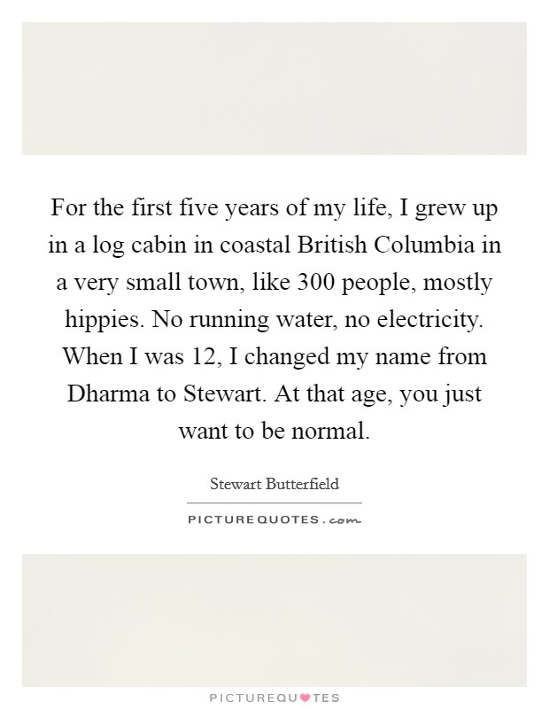 For the first five years of my life, I grew up in a log cabin in coastal British Columbia in a very small town, like 300 people, mostly hippies. No running water, no electricity. When I was 12, I changed my name from Dharma to Stewart. At that age, you just want to be normal. Picture Quote #1