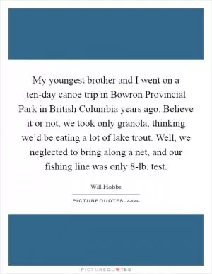 My youngest brother and I went on a ten-day canoe trip in Bowron Provincial Park in British Columbia years ago. Believe it or not, we took only granola, thinking we’d be eating a lot of lake trout. Well, we neglected to bring along a net, and our fishing line was only 8-lb. test Picture Quote #1
