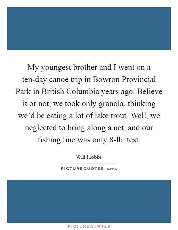 My youngest brother and I went on a ten-day canoe trip in Bowron Provincial Park in British Columbia years ago. Believe it or not, we took only granola, thinking we'd be eating a lot of lake trout. Well, we neglected to bring along a net, and our fishing line was only 8-lb. test. Picture Quote #1