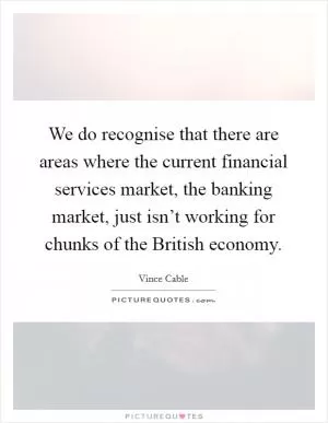 We do recognise that there are areas where the current financial services market, the banking market, just isn’t working for chunks of the British economy Picture Quote #1
