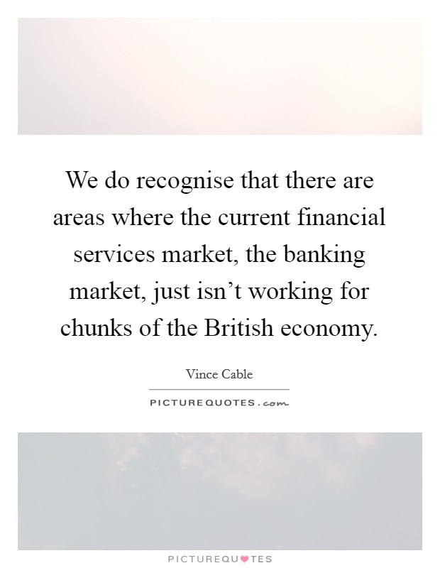 We do recognise that there are areas where the current financial services market, the banking market, just isn't working for chunks of the British economy. Picture Quote #1