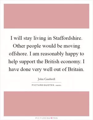 I will stay living in Staffordshire. Other people would be moving offshore. I am reasonably happy to help support the British economy. I have done very well out of Britain Picture Quote #1