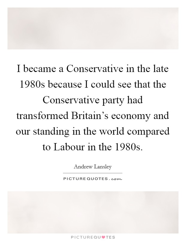 I became a Conservative in the late 1980s because I could see that the Conservative party had transformed Britain's economy and our standing in the world compared to Labour in the 1980s. Picture Quote #1