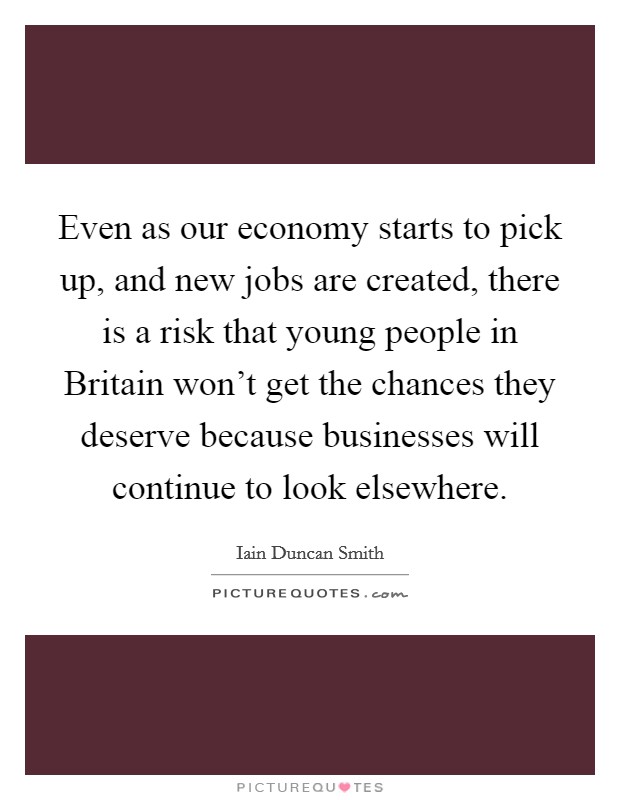 Even as our economy starts to pick up, and new jobs are created, there is a risk that young people in Britain won't get the chances they deserve because businesses will continue to look elsewhere. Picture Quote #1