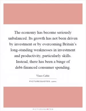 The economy has become seriously unbalanced. Its growth has not been driven by investment or by overcoming Britain’s long-standing weaknesses in investment and productivity, particularly skills. Instead, there has been a binge of debt-financed consumer spending Picture Quote #1