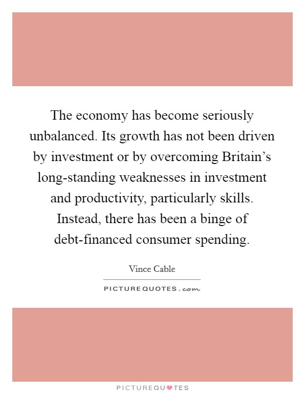 The economy has become seriously unbalanced. Its growth has not been driven by investment or by overcoming Britain's long-standing weaknesses in investment and productivity, particularly skills. Instead, there has been a binge of debt-financed consumer spending. Picture Quote #1