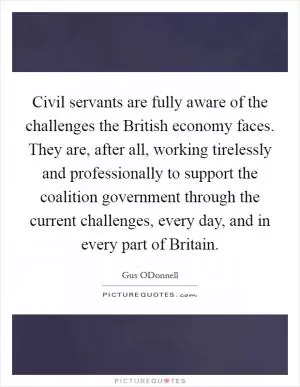 Civil servants are fully aware of the challenges the British economy faces. They are, after all, working tirelessly and professionally to support the coalition government through the current challenges, every day, and in every part of Britain Picture Quote #1