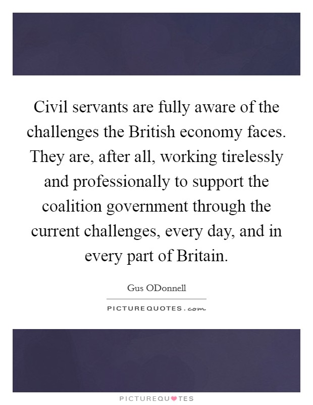 Civil servants are fully aware of the challenges the British economy faces. They are, after all, working tirelessly and professionally to support the coalition government through the current challenges, every day, and in every part of Britain. Picture Quote #1