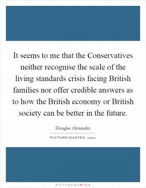 It seems to me that the Conservatives neither recognise the scale of the living standards crisis facing British families nor offer credible answers as to how the British economy or British society can be better in the future Picture Quote #1