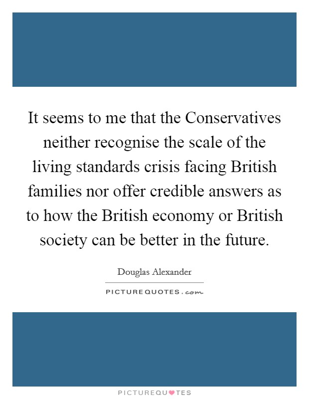 It seems to me that the Conservatives neither recognise the scale of the living standards crisis facing British families nor offer credible answers as to how the British economy or British society can be better in the future. Picture Quote #1