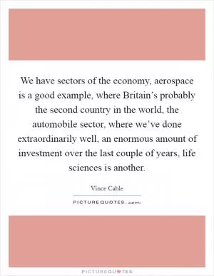 We have sectors of the economy, aerospace is a good example, where Britain’s probably the second country in the world, the automobile sector, where we’ve done extraordinarily well, an enormous amount of investment over the last couple of years, life sciences is another Picture Quote #1