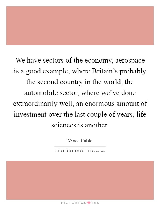 We have sectors of the economy, aerospace is a good example, where Britain's probably the second country in the world, the automobile sector, where we've done extraordinarily well, an enormous amount of investment over the last couple of years, life sciences is another. Picture Quote #1