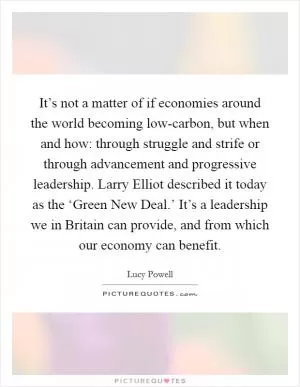 It’s not a matter of if economies around the world becoming low-carbon, but when and how: through struggle and strife or through advancement and progressive leadership. Larry Elliot described it today as the ‘Green New Deal.’ It’s a leadership we in Britain can provide, and from which our economy can benefit Picture Quote #1