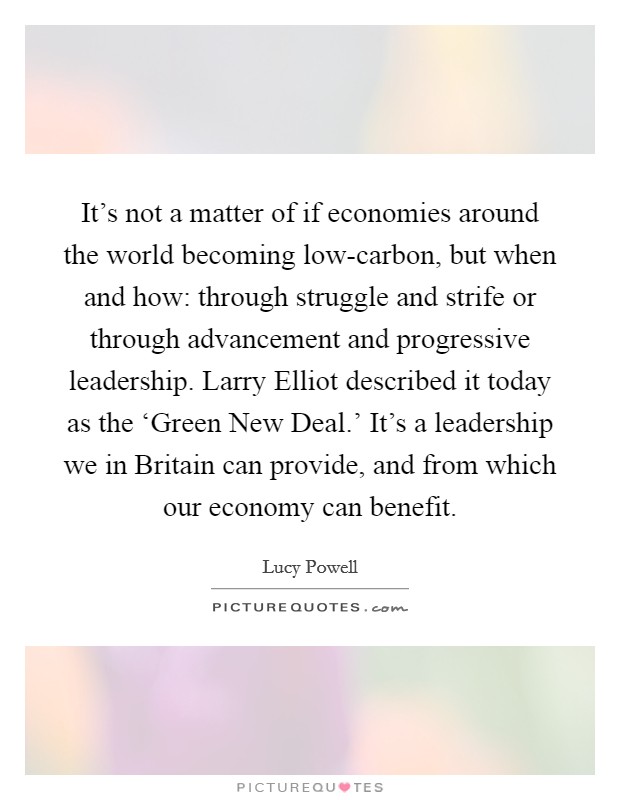 It's not a matter of if economies around the world becoming low-carbon, but when and how: through struggle and strife or through advancement and progressive leadership. Larry Elliot described it today as the ‘Green New Deal.' It's a leadership we in Britain can provide, and from which our economy can benefit. Picture Quote #1