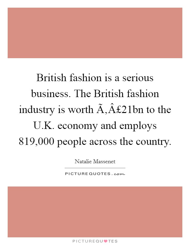 British fashion is a serious business. The British fashion industry is worth Ã‚Â£21bn to the U.K. economy and employs 819,000 people across the country. Picture Quote #1