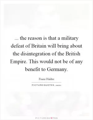 ... the reason is that a military defeat of Britain will bring about the disintegration of the British Empire. This would not be of any benefit to Germany Picture Quote #1