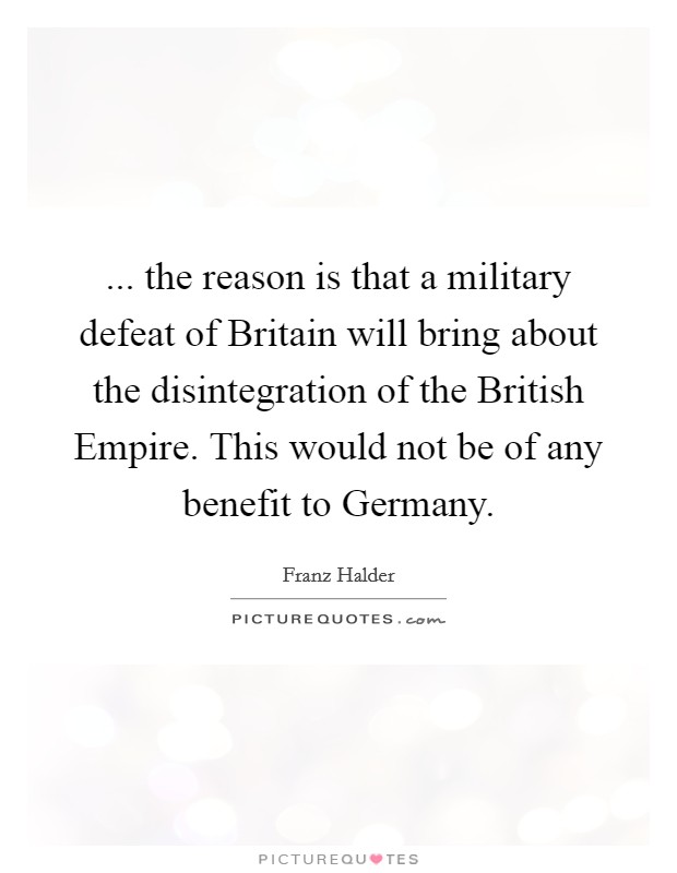... the reason is that a military defeat of Britain will bring about the disintegration of the British Empire. This would not be of any benefit to Germany. Picture Quote #1