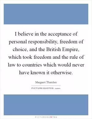 I believe in the acceptance of personal responsibility, freedom of choice, and the British Empire, which took freedom and the rule of law to countries which would never have known it otherwise Picture Quote #1