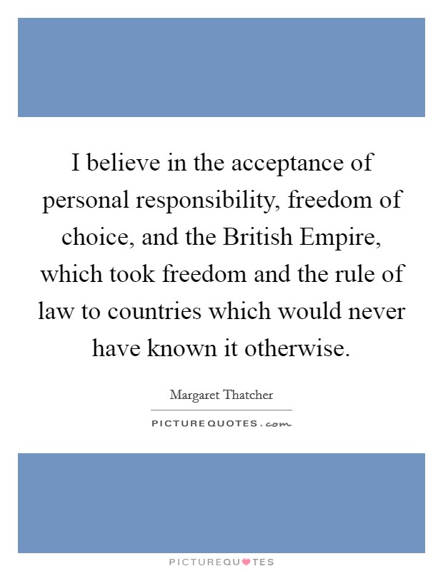 I believe in the acceptance of personal responsibility, freedom of choice, and the British Empire, which took freedom and the rule of law to countries which would never have known it otherwise. Picture Quote #1