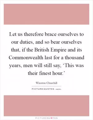 Let us therefore brace ourselves to our duties, and so bear ourselves that, if the British Empire and its Commonwealth last for a thousand years, men will still say, ‘This was their finest hour.’ Picture Quote #1