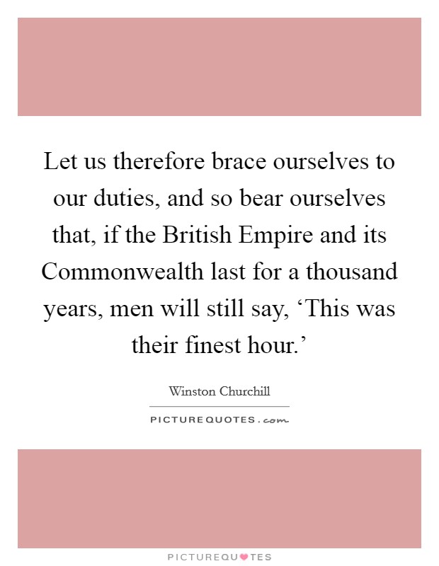 Let us therefore brace ourselves to our duties, and so bear ourselves that, if the British Empire and its Commonwealth last for a thousand years, men will still say, ‘This was their finest hour.' Picture Quote #1