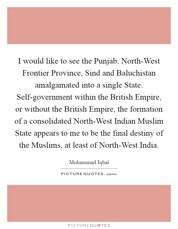 I would like to see the Punjab, North-West Frontier Province, Sind and Baluchistan amalgamated into a single State. Self-government within the British Empire, or without the British Empire, the formation of a consolidated North-West Indian Muslim State appears to me to be the final destiny of the Muslims, at least of North-West India. Picture Quote #1