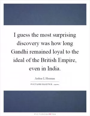 I guess the most surprising discovery was how long Gandhi remained loyal to the ideal of the British Empire, even in India Picture Quote #1