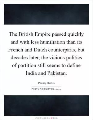 The British Empire passed quickly and with less humiliation than its French and Dutch counterparts, but decades later, the vicious politics of partition still seems to define India and Pakistan Picture Quote #1