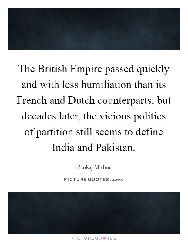 The British Empire passed quickly and with less humiliation than its French and Dutch counterparts, but decades later, the vicious politics of partition still seems to define India and Pakistan. Picture Quote #1