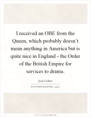 I received an OBE from the Queen, which probably doesn’t mean anything in America but is quite nice in England - the Order of the British Empire for services to drama Picture Quote #1