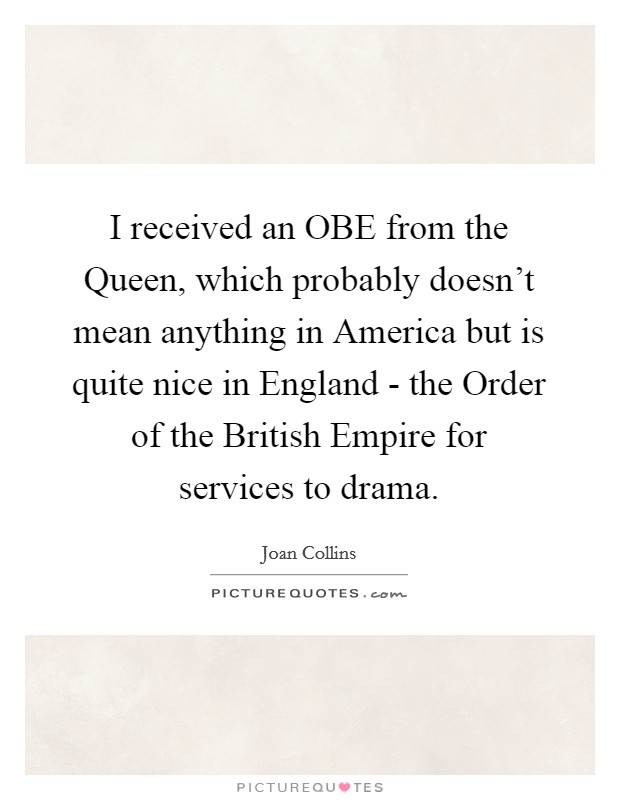 I received an OBE from the Queen, which probably doesn't mean anything in America but is quite nice in England - the Order of the British Empire for services to drama. Picture Quote #1