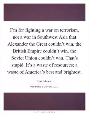 I’m for fighting a war on terrorism, not a war in Southwest Asia that Alexander the Great couldn’t win, the British Empire couldn’t win, the Soviet Union couldn’t win. That’s stupid. It’s a waste of resources; a waste of America’s best and brightest Picture Quote #1