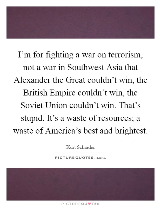 I'm for fighting a war on terrorism, not a war in Southwest Asia that Alexander the Great couldn't win, the British Empire couldn't win, the Soviet Union couldn't win. That's stupid. It's a waste of resources; a waste of America's best and brightest. Picture Quote #1