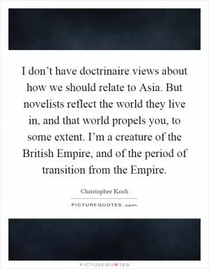 I don’t have doctrinaire views about how we should relate to Asia. But novelists reflect the world they live in, and that world propels you, to some extent. I’m a creature of the British Empire, and of the period of transition from the Empire Picture Quote #1