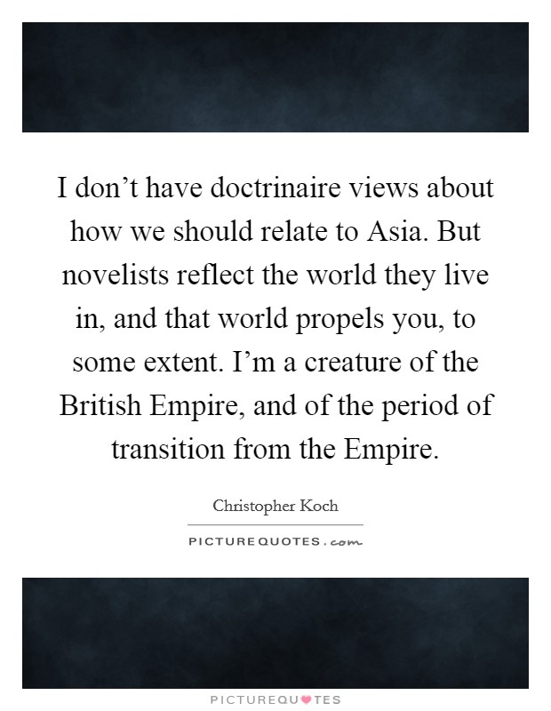 I don't have doctrinaire views about how we should relate to Asia. But novelists reflect the world they live in, and that world propels you, to some extent. I'm a creature of the British Empire, and of the period of transition from the Empire. Picture Quote #1