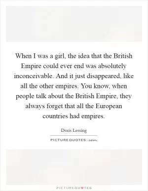 When I was a girl, the idea that the British Empire could ever end was absolutely inconceivable. And it just disappeared, like all the other empires. You know, when people talk about the British Empire, they always forget that all the European countries had empires Picture Quote #1