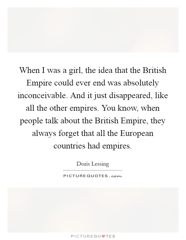 When I was a girl, the idea that the British Empire could ever end was absolutely inconceivable. And it just disappeared, like all the other empires. You know, when people talk about the British Empire, they always forget that all the European countries had empires. Picture Quote #1