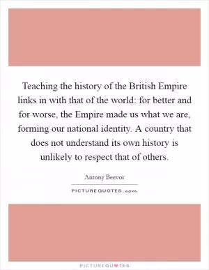 Teaching the history of the British Empire links in with that of the world: for better and for worse, the Empire made us what we are, forming our national identity. A country that does not understand its own history is unlikely to respect that of others Picture Quote #1