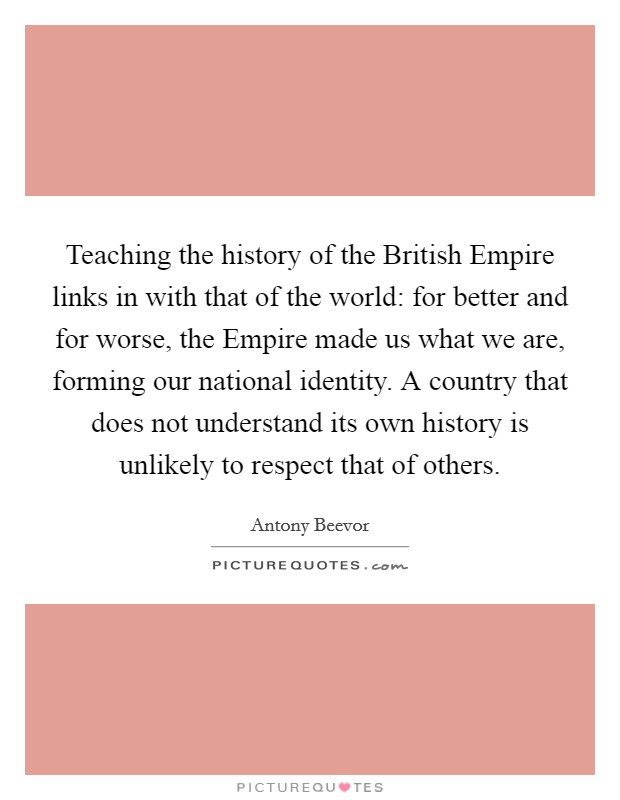 Teaching the history of the British Empire links in with that of the world: for better and for worse, the Empire made us what we are, forming our national identity. A country that does not understand its own history is unlikely to respect that of others. Picture Quote #1