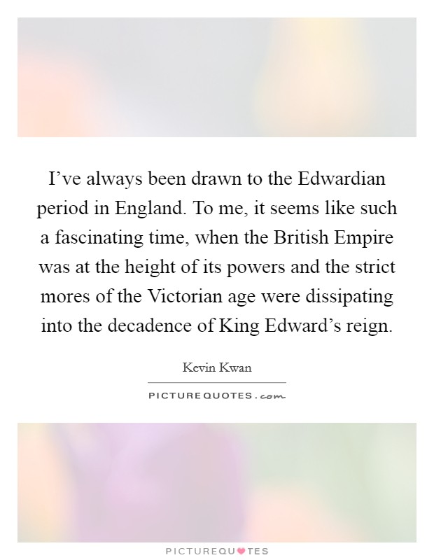 I've always been drawn to the Edwardian period in England. To me, it seems like such a fascinating time, when the British Empire was at the height of its powers and the strict mores of the Victorian age were dissipating into the decadence of King Edward's reign. Picture Quote #1