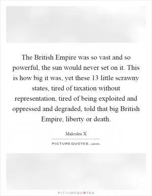 The British Empire was so vast and so powerful, the sun would never set on it. This is how big it was, yet these 13 little scrawny states, tired of taxation without representation, tired of being exploited and oppressed and degraded, told that big British Empire, liberty or death Picture Quote #1