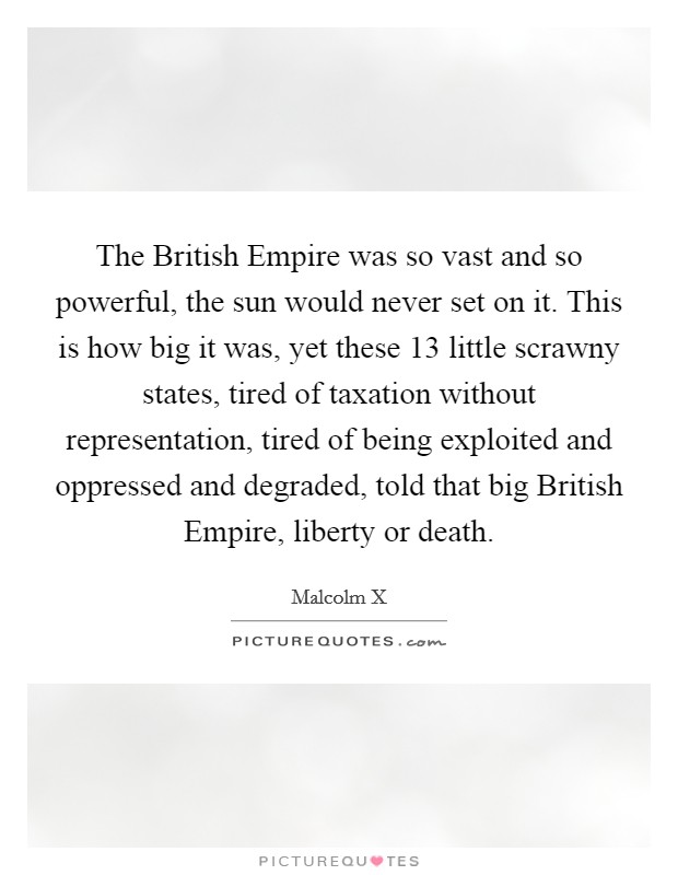 The British Empire was so vast and so powerful, the sun would never set on it. This is how big it was, yet these 13 little scrawny states, tired of taxation without representation, tired of being exploited and oppressed and degraded, told that big British Empire, liberty or death. Picture Quote #1
