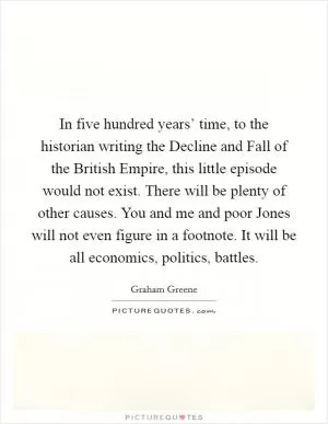 In five hundred years’ time, to the historian writing the Decline and Fall of the British Empire, this little episode would not exist. There will be plenty of other causes. You and me and poor Jones will not even figure in a footnote. It will be all economics, politics, battles Picture Quote #1