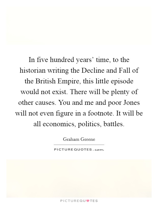 In five hundred years' time, to the historian writing the Decline and Fall of the British Empire, this little episode would not exist. There will be plenty of other causes. You and me and poor Jones will not even figure in a footnote. It will be all economics, politics, battles. Picture Quote #1
