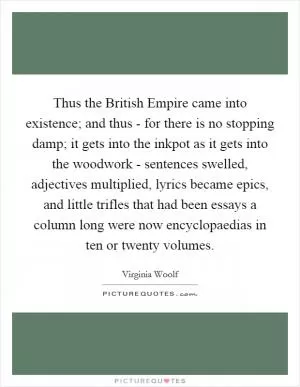 Thus the British Empire came into existence; and thus - for there is no stopping damp; it gets into the inkpot as it gets into the woodwork - sentences swelled, adjectives multiplied, lyrics became epics, and little trifles that had been essays a column long were now encyclopaedias in ten or twenty volumes Picture Quote #1