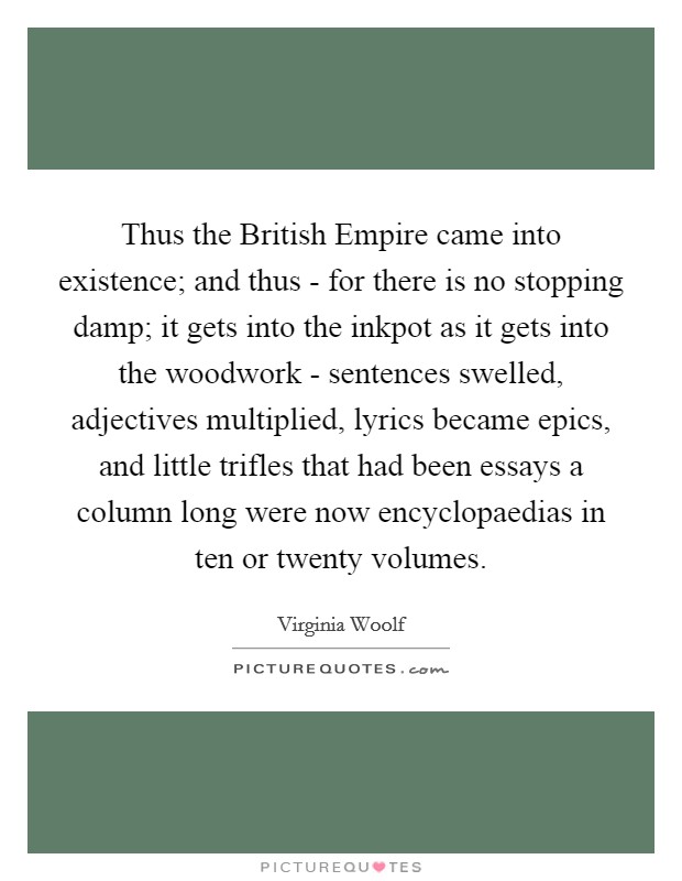 Thus the British Empire came into existence; and thus - for there is no stopping damp; it gets into the inkpot as it gets into the woodwork - sentences swelled, adjectives multiplied, lyrics became epics, and little trifles that had been essays a column long were now encyclopaedias in ten or twenty volumes. Picture Quote #1