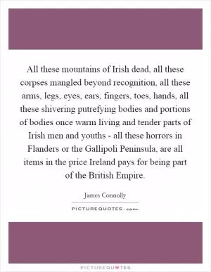 All these mountains of Irish dead, all these corpses mangled beyond recognition, all these arms, legs, eyes, ears, fingers, toes, hands, all these shivering putrefying bodies and portions of bodies once warm living and tender parts of Irish men and youths - all these horrors in Flanders or the Gallipoli Peninsula, are all items in the price Ireland pays for being part of the British Empire Picture Quote #1
