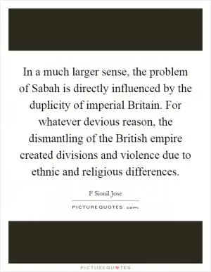 In a much larger sense, the problem of Sabah is directly influenced by the duplicity of imperial Britain. For whatever devious reason, the dismantling of the British empire created divisions and violence due to ethnic and religious differences Picture Quote #1