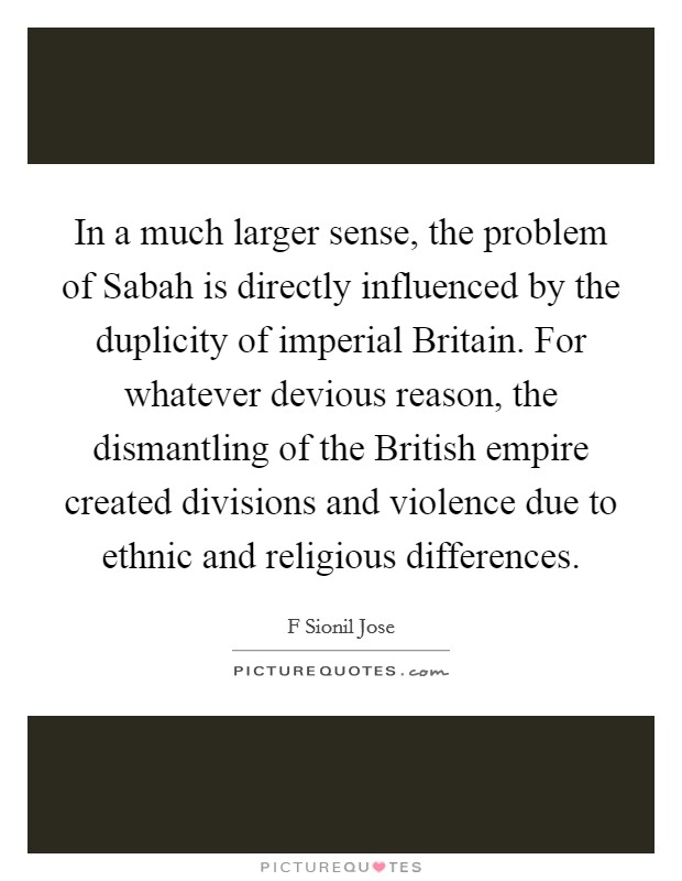 In a much larger sense, the problem of Sabah is directly influenced by the duplicity of imperial Britain. For whatever devious reason, the dismantling of the British empire created divisions and violence due to ethnic and religious differences. Picture Quote #1