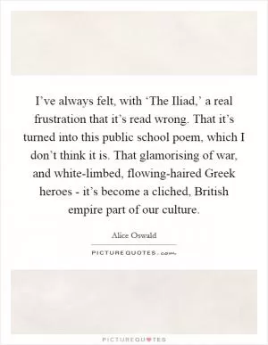 I’ve always felt, with ‘The Iliad,’ a real frustration that it’s read wrong. That it’s turned into this public school poem, which I don’t think it is. That glamorising of war, and white-limbed, flowing-haired Greek heroes - it’s become a cliched, British empire part of our culture Picture Quote #1